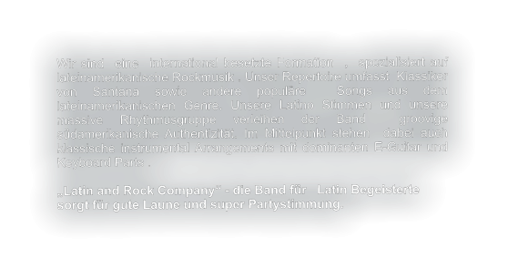 Wir sind  eine  international besetzte Formation  ,  spezialisiert auf lateinamerikanische Rockmusik . Unser Repertoire umfasst  Klassiker von Santana sowie andere populäre  Songs aus dem lateinamerikanischen Genre. Unsere Latino Stimmen und unsere massive Rhythmusgruppe verleihen der Band  groovige  südamerikanische Authentizität. Im Mittelpunkt stehen  dabei auch klassische instrumental Arrangements mit dominanten E-Guitar und  Keyboard Parts .   „Latin and Rock Company“ - die Band für   Latin Begeisterte  sorgt für gute Laune und super Partystimmung.