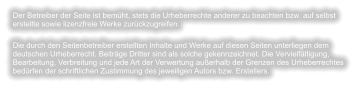 Der Betreiber der Seite ist bemüht, stets die Urheberrechte anderer zu beachten bzw. auf selbst erstellte sowie lizenzfreie Werke zurückzugreifen. Die durch den Seitenbetreiber erstellten Inhalte und Werke auf diesen Seiten unterliegen dem deutschen Urheberrecht. Beiträge Dritter sind als solche gekennzeichnet. Die Vervielfältigung, Bearbeitung, Verbreitung und jede Art der Verwertung außerhalb der Grenzen des Urheberrechtes bedürfen der schriftlichen Zustimmung des jeweiligen Autors bzw. Erstellers.