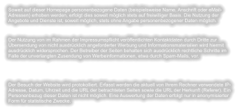 Soweit auf dieser Homepage personenbezogene Daten (beispielsweise Name, Anschrift oder eMail-Adressen) erhoben werden, erfolgt dies soweit möglich stets auf freiwilliger Basis. Die Nutzung der Angebote und Dienste ist, soweit möglich, stets ohne Angabe personenbezogener Daten möglich. Der Nutzung von im Rahmen der Impressumspflicht veröffentlichten Kontaktdaten durch Dritte zur Übersendung von nicht ausdrücklich angeforderter Werbung und Informationsmaterialien wird hiermit ausdrücklich widersprochen. Der Betreiber der Seiten behalten sich ausdrücklich rechtliche Schritte im Falle der unverlangten Zusendung von Werbeinformationen, etwa durch Spam-Mails, vor. Der Besuch der Website wird protokolliert. Erfasst werden die aktuell von Ihrem Rechner verwendete IP-Adresse, Datum, Uhrzeit und die URL der betrachteten Seiten sowie die URL der Herkunft (Referer). Ein Personenbezug dieser Daten ist nicht möglich. Eine Auswertung der Daten erfolgt nur in anonymisierter Form für statistische Zwecke.