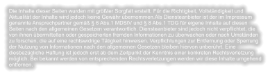 Die Inhalte dieser Seiten wurden mit größter Sorgfalt erstellt. Für die Richtigkeit, Vollständigkeit und Aktualität der Inhalte wird jedoch keine Gewähr übernommen.Als Diensteanbieter ist der im Impressum genannte Ansprechpartner gemäß § 6 Abs.1 MDStV und § 8 Abs.1 TDG für eigene Inhalte auf diesen Seiten nach den allgemeinen Gesetzen verantwortlich. Diensteanbieter sind jedoch nicht verpflichtet, die von ihnen übermittelten oder gespeicherten fremden Informationen zu überwachen oder nach Umständen zu forschen, die auf eine rechtswidrige Tätigkeit hinweisen. Verpflichtungen zur Entfernung oder Sperrung der Nutzung von Informationen nach den allgemeinen Gesetzen bleiben hiervon unberührt. Eine diesbezügliche Haftung ist jedoch erst ab dem Zeitpunkt der Kenntnis einer konkreten Rechtsverletzung möglich. Bei bekannt werden von entsprechenden Rechtsverletzungen werden wir diese Inhalte umgehend entfernen.