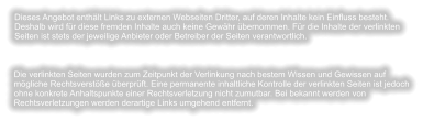 Dieses Angebot enthält Links zu externen Webseiten Dritter, auf deren Inhalte kein Einfluss besteht. Deshalb wird für diese fremden Inhalte auch keine Gewähr übernommen. Für die Inhalte der verlinkten Seiten ist stets der jeweilige Anbieter oder Betreiber der Seiten verantwortlich. Die verlinkten Seiten wurden zum Zeitpunkt der Verlinkung nach bestem Wissen und Gewissen auf mögliche Rechtsverstöße überprüft. Eine permanente inhaltliche Kontrolle der verlinkten Seiten ist jedoch ohne konkrete Anhaltspunkte einer Rechtsverletzung nicht zumutbar. Bei bekannt werden von Rechtsverletzungen werden derartige Links umgehend entfernt.