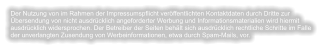 Der Nutzung von im Rahmen der Impressumspflicht veröffentlichten Kontaktdaten durch Dritte zur Übersendung von nicht ausdrücklich angeforderter Werbung und Informationsmaterialien wird hiermit ausdrücklich widersprochen. Der Betreiber der Seiten behält sich ausdrücklich rechtliche Schritte im Falle der unverlangten Zusendung von Werbeinformationen, etwa durch Spam-Mails, vor.